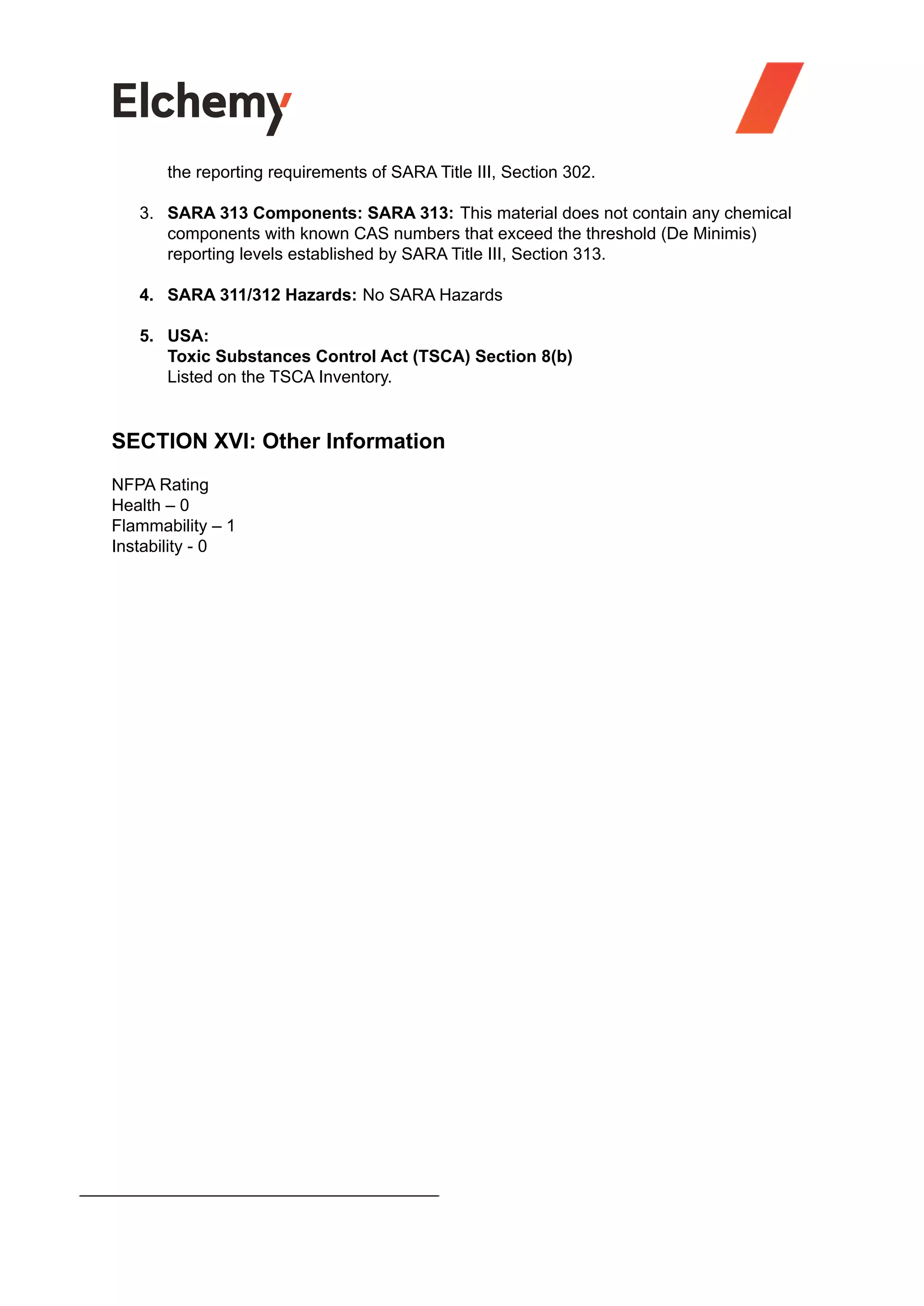 the reporting requirements of SARA Title III, Section 302.
3. SARA 313 Components: SARA 313: This material does not contain any chemical
components with known CAS numbers that exceed the threshold (De Minimis)
reporting levels established by SARA Title III, Section 313.
4. SARA 311/312 Hazards: No SARA Hazards
5. USA:
Toxic Substances Control Act (TSCA) Section 8(b)
Listed on the TSCA Inventory.
SECTION XVI: Other Information
NFPA Rating
Health – 0
Flammability – 1
Instability - 0
 