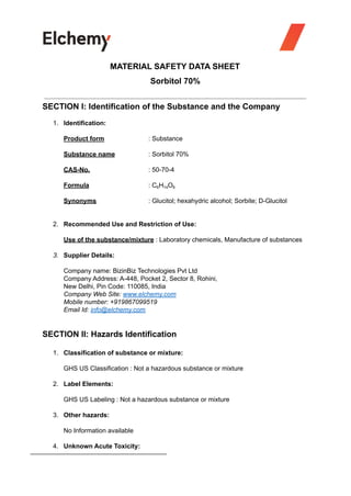 MATERIAL SAFETY DATA SHEET
Sorbitol 70%
SECTION I: Identification of the Substance and the Company
1. Identification:
Product form : Substance
Substance name : Sorbitol 70%
CAS-No. : 50-70-4
Formula : C6H14O6
Synonyms : Glucitol; hexahydric alcohol; Sorbite; D-Glucitol
2. Recommended Use and Restriction of Use:
Use of the substance/mixture : Laboratory chemicals, Manufacture of substances
3. Supplier Details:
Company name: BizinBiz Technologies Pvt Ltd
Company Address: A-448, Pocket 2, Sector 8, Rohini,
New Delhi, Pin Code: 110085, India
Company Web Site: www.elchemy.com
Mobile number: +919867099519
Email Id: info@elchemy.com
SECTION II: Hazards Identification
1. Classification of substance or mixture:
GHS US Classification : Not a hazardous substance or mixture
2. Label Elements:
GHS US Labeling : Not a hazardous substance or mixture
3. Other hazards:
No Information available
4. Unknown Acute Toxicity:
 