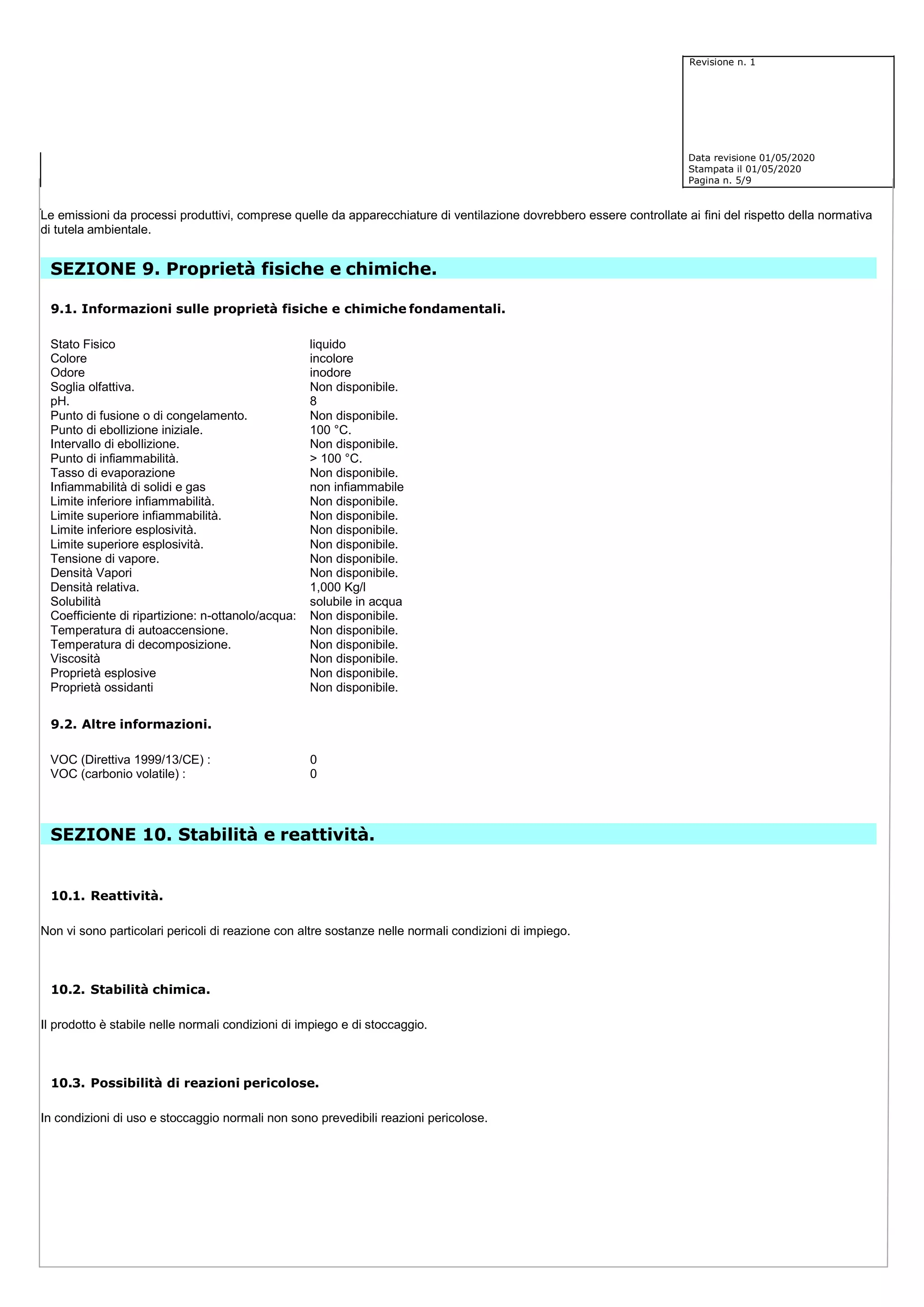 Revisione n. 1
Data revisione 01/05/2020
Stampata il 01/05/2020
Pagina n. 5/9
Le emissioni da processi produttivi, comprese quelle da apparecchiature di ventilazione dovrebbero essere controllate ai fini del rispetto della normativa
di tutela ambientale.
SEZIONE 9. Proprietà fisiche e chimiche.
9.1. Informazioni sulle proprietà fisiche e chimiche fondamentali.
Stato Fisico liquido
Colore incolore
Odore inodore
Soglia olfattiva. Non disponibile.
pH. 8
Punto di fusione o di congelamento. Non disponibile.
Punto di ebollizione iniziale. 100 °C.
Intervallo di ebollizione. Non disponibile.
Punto di infiammabilità. > 100 °C.
Tasso di evaporazione Non disponibile.
Infiammabilità di solidi e gas non infiammabile
Limite inferiore infiammabilità. Non disponibile.
Limite superiore infiammabilità. Non disponibile.
Limite inferiore esplosività. Non disponibile.
Limite superiore esplosività. Non disponibile.
Tensione di vapore. Non disponibile.
Densità Vapori Non disponibile.
Densità relativa. 1,000 Kg/l
Solubilità solubile in acqua
Coefficiente di ripartizione: n-ottanolo/acqua: Non disponibile.
Temperatura di autoaccensione. Non disponibile.
Temperatura di decomposizione. Non disponibile.
Viscosità Non disponibile.
Proprietà esplosive Non disponibile.
Proprietà ossidanti Non disponibile.
9.2. Altre informazioni.
VOC (Direttiva 1999/13/CE) : 0
VOC (carbonio volatile) : 0
SEZIONE 10. Stabilità e reattività.
10.1. Reattività.
Non vi sono particolari pericoli di reazione con altre sostanze nelle normali condizioni di impiego.
10.2. Stabilità chimica.
Il prodotto è stabile nelle normali condizioni di impiego e di stoccaggio.
10.3. Possibilità di reazioni pericolose.
In condizioni di uso e stoccaggio normali non sono prevedibili reazioni pericolose.
 