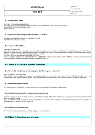 KEYTECH srl
Revision nr. 1
Dated 01/05/2020
TEK 200
Printed on 01/05/2020
Page n. 3/9
5.1. Extinguishing media.
SUITABLE EXTINGUISHING EQUIPMENT
The extinguishing equipment should be of the conventional kind: carbon dioxide, foam, powder and water spray.
UNSUITABLE EXTINGUISHING EQUIPMENT
None in particular.
5.2. Special hazards arising from the substance or mixture.
HAZARDS CAUSED BY EXPOSURE IN THE EVENT OF FIRE
Do not breathe combustion products.
5.3. Advice for firefighters.
GENERAL INFORMATION
Use jets of water to cool the containers to prevent product decomposition and the development of substances potentially hazardous for health. Always
wear full fire prevention gear. Collect extinguishing water to prevent it from draining into the sewer system. Dispose of contaminated water used for
extinction and the remains of the fire according to applicable regulations.
SPECIAL PROTECTIVE EQUIPMENT FOR FIRE-FIGHTERS
Normal fire fighting clothing i.e. fire kit (BS EN 469), gloves (BS EN 659) and boots (HO specification A29 and A30) in combination with self-contained
open circuit positive pressure compressed air breathing apparatus (BS EN 137).
SECTION 6. Accidental release measures.
6.1. Personal precautions, protective equipment and emergency procedures.
Block the leakage if there is no hazard.
Wear suitable protective equipment (including personal protective equipment referred to under Section 8 of the safety data sheet) to prevent any
contamination of skin, eyes and personal clothing. These indications apply for both processing staff and those involved in emergency procedures.
6.2. Environmental precautions.
The product must not penetrate into the sewer system or come into contact with surface water or ground water.
6.3. Methods and material for containment and cleaning up.
Collect the leaked product into a suitable container. Evaluate the compatibility of the container to be used, by checking section 10. Absorb the remainder
with inert absorbent material.
Make sure the leakage site is well aired. Check incompatibility for container material in section 7. Contaminated material should be disposed of in
compliance with the provisions set forth in point 13.
6.4. Reference to other sections.
Any information on personal protection and disposal is given in sections 8 and 13.
SECTION 7. Handling and storage.
 
