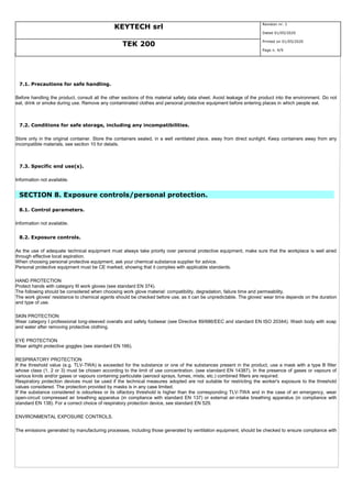 KEYTECH srl
Revision nr. 1
Dated 01/05/2020
TEK 200
Printed on 01/05/2020
Page n. 4/9
7.1. Precautions for safe handling.
Before handling the product, consult all the other sections of this material safety data sheet. Avoid leakage of the product into the environment. Do not
eat, drink or smoke during use. Remove any contaminated clothes and personal protective equipment before entering places in which people eat.
7.2. Conditions for safe storage, including any incompatibilities.
Store only in the original container. Store the containers sealed, in a well ventilated place, away from direct sunlight. Keep containers away from any
incompatible materials, see section 10 for details.
7.3. Specific end use(s).
Information not available.
SECTION 8. Exposure controls/personal protection.
8.1. Control parameters.
Information not available.
8.2. Exposure controls.
As the use of adequate technical equipment must always take priority over personal protective equipment, make sure that the workplace is well aired
through effective local aspiration.
When choosing personal protective equipment, ask your chemical substance supplier for advice.
Personal protective equipment must be CE marked, showing that it complies with applicable standards.
HAND PROTECTION
Protect hands with category III work gloves (see standard EN 374).
The following should be considered when choosing work glove material: compatibility, degradation, failure time and permeability.
The work gloves' resistance to chemical agents should be checked before use, as it can be unpredictable. The gloves' wear time depends on the duration
and type of use.
SKIN PROTECTION
Wear category I professional long-sleeved overalls and safety footwear (see Directive 89/686/EEC and standard EN ISO 20344). Wash body with soap
and water after removing protective clothing.
EYE PROTECTION
Wear airtight protective goggles (see standard EN 166).
RESPIRATORY PROTECTION
If the threshold value (e.g. TLV-TWA) is exceeded for the substance or one of the substances present in the product, use a mask with a type B filter
whose class (1, 2 or 3) must be chosen according to the limit of use concentration. (see standard EN 14387). In the presence of gases or vapours of
various kinds and/or gases or vapours containing particulate (aerosol sprays, fumes, mists, etc.) combined filters are required.
Respiratory protection devices must be used if the technical measures adopted are not suitable for restricting the worker's exposure to the threshold
values considered. The protection provided by masks is in any case limited.
If the substance considered is odourless or its olfactory threshold is higher than the corresponding TLV-TWA and in the case of an emergency, wear
open-circuit compressed air breathing apparatus (in compliance with standard EN 137) or external air-intake breathing apparatus (in compliance with
standard EN 138). For a correct choice of respiratory protection device, see standard EN 529.
ENVIRONMENTAL EXPOSURE CONTROLS.
The emissions generated by manufacturing processes, including those generated by ventilation equipment, should be checked to ensure compliance with
 