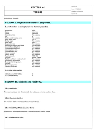KEYTECH srl
Revision nr. 1
Dated 01/05/2020
TEK 200
Printed on 01/05/2020
Page n. 5/9
environmental standards.
SECTION 9. Physical and chemical properties.
9.1. Information on basic physical and chemical properties.
Appearance liquid
Colour colourless
Odour odourless
Odour threshold. Not available.
pH. 8
Melting point / freezing point. Not available.
Initial boiling point. 100 °C.
Boiling range. Not available.
Flash point. > 60 °C.
Evaporation Rate Not available.
Flammability of solids and gases not flammable
Lower inflammability limit. Not available.
Upper inflammability limit. Not available.
Lower explosive limit. Not available.
Upper explosive limit. Not available.
Vapour pressure. Not available.
Vapour density Not available.
Relative density. 1,000 Kg/l
Solubility soluble in water
Partition coefficient: n-octanol/water Not available.
Auto-ignition temperature. Not available.
Decomposition temperature. Not available.
Viscosity Not available.
Explosive properties Not available.
Oxidising properties Not available.
9.2. Other information.
VOC (Directive 1999/13/EC) : 0
VOC (volatile carbon) : 0
SECTION 10. Stability and reactivity.
10.1. Reactivity.
There are no particular risks of reaction with other substances in normal conditions of use.
10.2. Chemical stability.
The product is stable in normal conditions of use and storage.
10.3. Possibility of hazardous reactions.
No hazardous reactions are foreseeable in normal conditions of use and storage.
10.4. Conditions to avoid.
 