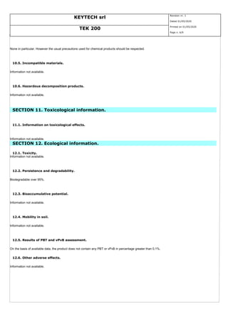 KEYTECH srl
Revision nr. 1
Dated 01/05/2020
TEK 200
Printed on 01/05/2020
Page n. 6/9
None in particular. However the usual precautions used for chemical products should be respected.
10.5. Incompatible materials.
Information not available.
10.6. Hazardous decomposition products.
Information not available.
SECTION 11. Toxicological information.
11.1. Information on toxicological effects.
Information not available.
SECTION 12. Ecological information.
12.1. Toxicity.
Information not available.
12.2. Persistence and degradability.
Biodegradable over 95%.
12.3. Bioaccumulative potential.
Information not available.
12.4. Mobility in soil.
Information not available.
12.5. Results of PBT and vPvB assessment.
On the basis of available data, the product does not contain any PBT or vPvB in percentage greater than 0,1%.
12.6. Other adverse effects.
Information not available.
 