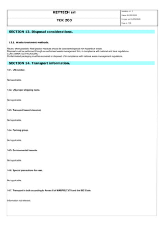 KEYTECH srl
Revision nr. 1
Dated 01/05/2020
TEK 200
Printed on 01/05/2020
Page n. 7/9
SECTION 13. Disposal considerations.
13.1. Waste treatment methods.
Reuse, when possible. Neat product residues should be considered special non-hazardous waste.
Disposal must be performed through an authorised waste management firm, in compliance with national and local regulations.
CONTAMINATED PACKAGING
Contaminated packaging must be recovered or disposed of in compliance with national waste management regulations.
SECTION 14. Transport information.
14.1. UN number.
Not applicable.
14.2. UN proper shipping name.
Not applicable.
14.3. Transport hazard class(es).
Not applicable.
14.4. Packing group.
Not applicable.
14.5. Environmental hazards.
Not applicable.
14.6. Special precautions for user.
Not applicable.
14.7. Transport in bulk according to Annex II of MARPOL73/78 and the IBC Code.
Information not relevant.
 