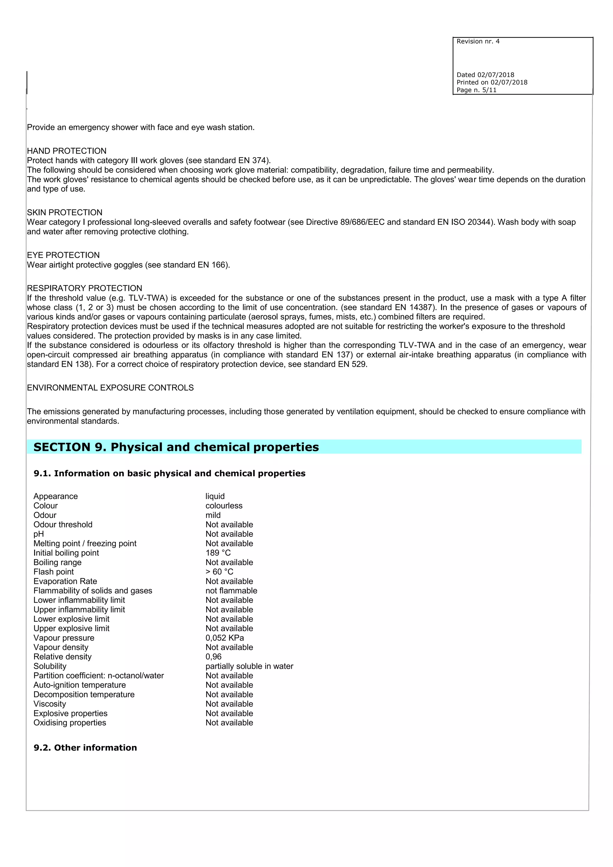 Revision nr. 4
Dated 02/07/2018
Printed on 02/07/2018
Page n. 5/11
Provide an emergency shower with face and eye wash station.
HAND PROTECTION
Protect hands with category III work gloves (see standard EN 374).
The following should be considered when choosing work glove material: compatibility, degradation, failure time and permeability.
The work gloves' resistance to chemical agents should be checked before use, as it can be unpredictable. The gloves' wear time depends on the duration
and type of use.
SKIN PROTECTION
Wear category I professional long-sleeved overalls and safety footwear (see Directive 89/686/EEC and standard EN ISO 20344). Wash body with soap
and water after removing protective clothing.
EYE PROTECTION
Wear airtight protective goggles (see standard EN 166).
RESPIRATORY PROTECTION
If the threshold value (e.g. TLV-TWA) is exceeded for the substance or one of the substances present in the product, use a mask with a type A filter
whose class (1, 2 or 3) must be chosen according to the limit of use concentration. (see standard EN 14387). In the presence of gases or vapours of
various kinds and/or gases or vapours containing particulate (aerosol sprays, fumes, mists, etc.) combined filters are required.
Respiratory protection devices must be used if the technical measures adopted are not suitable for restricting the worker's exposure to the threshold
values considered. The protection provided by masks is in any case limited.
If the substance considered is odourless or its olfactory threshold is higher than the corresponding TLV-TWA and in the case of an emergency, wear
open-circuit compressed air breathing apparatus (in compliance with standard EN 137) or external air-intake breathing apparatus (in compliance with
standard EN 138). For a correct choice of respiratory protection device, see standard EN 529.
ENVIRONMENTAL EXPOSURE CONTROLS
The emissions generated by manufacturing processes, including those generated by ventilation equipment, should be checked to ensure compliance with
environmental standards.
SECTION 9. Physical and chemical properties
9.1. Information on basic physical and chemical properties
Appearance liquid
Colour colourless
Odour mild
Odour threshold Not available
pH Not available
Melting point / freezing point Not available
Initial boiling point 189 °C
Boiling range Not available
Flash point > 60 °C
Evaporation Rate Not available
Flammability of solids and gases not flammable
Lower inflammability limit Not available
Upper inflammability limit Not available
Lower explosive limit Not available
Upper explosive limit Not available
Vapour pressure 0,052 KPa
Vapour density Not available
Relative density 0,96
Solubility partially soluble in water
Partition coefficient: n-octanol/water Not available
Auto-ignition temperature Not available
Decomposition temperature Not available
Viscosity Not available
Explosive properties Not available
Oxidising properties Not available
9.2. Other information
 