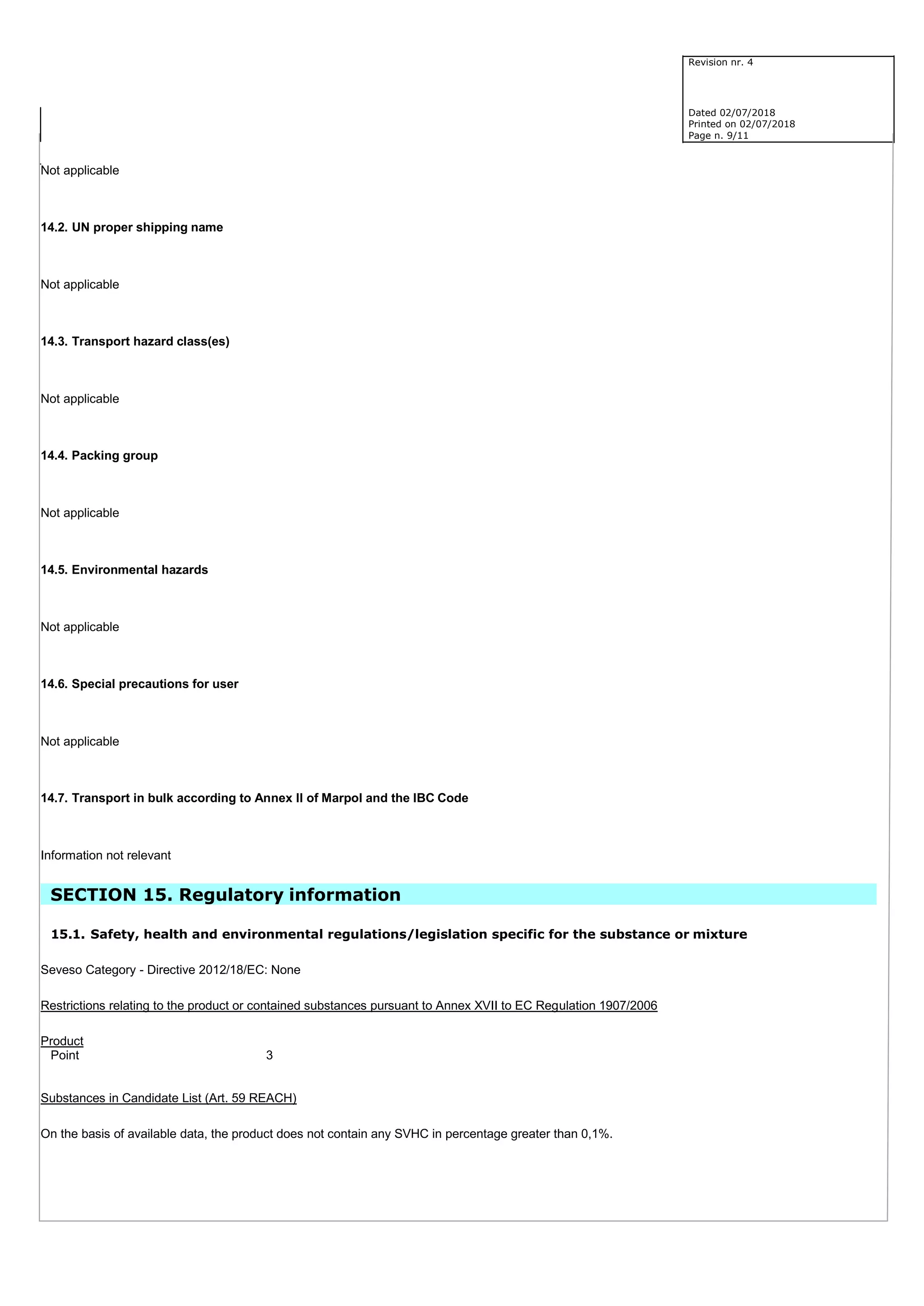 Revision nr. 4
Dated 02/07/2018
Printed on 02/07/2018
Page n. 9/11
Not applicable
14.2. UN proper shipping name
Not applicable
14.3. Transport hazard class(es)
Not applicable
14.4. Packing group
Not applicable
14.5. Environmental hazards
Not applicable
14.6. Special precautions for user
Not applicable
14.7. Transport in bulk according to Annex II of Marpol and the IBC Code
Information not relevant
SECTION 15. Regulatory information
15.1. Safety, health and environmental regulations/legislation specific for the substance or mixture
Seveso Category - Directive 2012/18/EC: None
Restrictions relating to the product or contained substances pursuant to Annex XVII to EC Regulation 1907/2006
Product
Point 3
Substances in Candidate List (Art. 59 REACH)
On the basis of available data, the product does not contain any SVHC in percentage greater than 0,1%.
 
