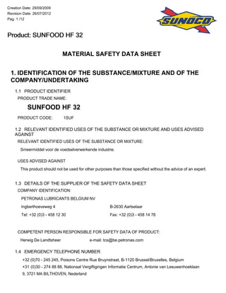 MATERIAL SAFETY DATA SHEET
1. IDENTIFICATION OF THE SUBSTANCE/MIXTURE AND OF THE
COMPANY/UNDERTAKING
1.1 PRODUCT IDENTIFIER
PRODUCT TRADE NAME:
SUNFOOD HF 32
PRODUCT CODE: 1SUF
1.2 RELEVANT IDENTIFIED USES OF THE SUBSTANCE OR MIXTURE AND USES ADVISED
AGAINST
RELEVANT IDENTIFIED USES OF THE SUBSTANCE OR MIXTURE:
Smeermiddel voor de voedselverwerkende industrie.
USES ADVISED AGAINST
This product should not be used for other purposes than those specified without the advice of an expert.
1.3 DETAILS OF THE SUPPLIER OF THE SAFETY DATA SHEET
COMPANY IDENTIFICATION:
PETRONAS LUBRICANTS BELGIUM NV
Ingberthoeveweg 4 B-2630 Aartselaar
Tel: +32 (0)3 - 458 12 30 Fax: +32 (0)3 - 458 14 78
COMPETENT PERSON RESPONSIBLE FOR SAFETY DATA OF PRODUCT:
Herwig De Landtsheer e-mail: tcs@be.petronas.com
1.4 EMERGENCY TELEPHONE NUMBER
+32 (0)70 - 245 245, Poisons Centre Rue Bruynstraat, B-1120 Brussel/Bruxelles, Belgium
+31 (0)30 - 274 88 88, Nationaal Vergiftigingen Informatie Centrum, Antonie van Leeuwenhoeklaan
9, 3721 MA BILTHOVEN, Nederland
Creation Date: 29/09/2009
Revision Date: 26/07/2012
Pag. 1 /12
Product: SUNFOOD HF 32Product: SUNFOOD HF 32Product: SUNFOOD HF 32Product: SUNFOOD HF 32
 