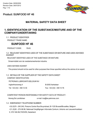 MATERIAL SAFETY DATA SHEET
1. IDENTIFICATION OF THE SUBSTANCE/MIXTURE AND OF THE
COMPANY/UNDERTAKING
1.1 PRODUCT IDENTIFIER
PRODUCT TRADE NAME:
SUNFOOD HF 46
PRODUCT CODE: 1SUG
1.2 RELEVANT IDENTIFIED USES OF THE SUBSTANCE OR MIXTURE AND USES ADVISED
AGAINST
RELEVANT IDENTIFIED USES OF THE SUBSTANCE OR MIXTURE:
Smeermiddel voor de voedselverwerkende industrie.
USES ADVISED AGAINST
This product should not be used for other purposes than those specified without the advice of an expert.
1.3 DETAILS OF THE SUPPLIER OF THE SAFETY DATA SHEET
COMPANY IDENTIFICATION:
PETRONAS LUBRICANTS BELGIUM NV
Ingberthoeveweg 4 B-2630 Aartselaar
Tel: +32 (0)3 - 458 12 30 Fax: +32 (0)3 - 458 14 78
COMPETENT PERSON RESPONSIBLE FOR SAFETY DATA OF PRODUCT:
Herwig De Landtsheer e-mail: tcs@be.petronas.com
1.4 EMERGENCY TELEPHONE NUMBER
+32 (0)70 - 245 245, Poisons Centre Rue Bruynstraat, B-1120 Brussel/Bruxelles, Belgium
+31 (0)30 - 274 88 88, Nationaal Vergiftigingen Informatie Centrum, Antonie van Leeuwenhoeklaan
9, 3721 MA BILTHOVEN, Nederland
Creation Date: 29/09/2009
Revision Date: 26/07/2012
Pag. 1 /12
Product: SUNFOOD HF 46Product: SUNFOOD HF 46Product: SUNFOOD HF 46Product: SUNFOOD HF 46
 