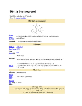 Đỏ tía bromocresol
Bách khoa toàn thư mở Wikipedia
Bước tới: menu, tìm kiếm
Đỏ tía bromocresol
Danh
pháp
IUPAC
4,4'-(1,1-dioxido-3H-2,1-benzoxathiole-3,3-diyl)- bis(2-bromo-6-
methylphenol)
Tên khác 5',5''-dibromo-o-cresolsulfonephthalein
Nhận dạng
Số CAS 115-40-2
PubChem 8273
Ảnh
Jmol-3D
ảnh
SMILES
Danh sách
 Brc1c(O)c(cc(c1)C3(OS(=O)(=O)c2ccccc23)c4cc(c(O)c(Br)c4)C)C
InChI
1/C21H16Br2O5S/c1-11-7-13(9-16(22)19(11)24)21(14-8-
12(2)20(25)17(23)10-14)15-5-3-4-6-18(15)29(26,27)28-21/h3-10,24-
25H,1-2H3
Thuộc tính
Bề ngoài Bột màu đỏ tía
Điểm
nóng
chảy
241 - 242 °C (phân hủy)
Độ hòa
tan trong
nước
< 0,1 %
Các nguy hiểm
- Khi dây vào mắt, ngay lập tức rửa nhẹ nhàng với nhiều nước và đến ngay cơ
quan y tế.
- Mặc áo quần bảo hộ thích hợp khi sử dụng
 