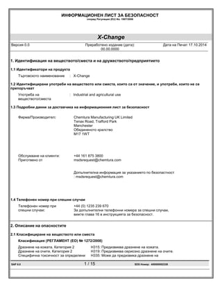 ИНФОРМАЦИОНЕН ЛИСТ ЗА БЕЗОПАСНОСТ
според Регулация (EU) No. 1907/2006
X-Change
Версия 0.0 Преработено издание (дата):
00.00.0000
Дата на Печат 17.10.2014
SAP 6.0 1 / 15 SDS Номер: 400000002339
1. Идентификация на веществото/сместа и на дружеството/предприятието
1.1 Идентификатори на продукта
Търговското наименование : X-Change
1.2 Идентифицирани употреби на веществото или сместа, които са от значение, и употреби, които не се
препоръчват
Употреба на
веществото/сместа
: Industrial and agricultural use
1.3 Подробни данни за доставчика на информационния лист за безопасност
Фирма/Производител: Chemtura Manufacturing UK Limited
Tenax Road, Trafford Park
Manchester
Обединеното кралство
M17 1WT
Обслужване на клиенти: +44 161 875 3800
Приготвено от msdsrequest@chemtura.com
Допълнителна информация за указанието по безопастност
: msdsrequest@chemtura.com
1.4 Телефонен номер при спешни случаи
Телефонен номер при
спешни случаи:
+44 (0) 1235 239 670
За допълнителни телефонни номера за спешни случаи,
вижте глава 16 в инструкцията за безопасност.
2. Описание на опасностите
2.1 Класифициране на веществото или сместа
Класификация (РЕГЛАМЕНТ (ЕО) № 1272/2008)
Дразнене на кожата, Категория 2 H315: Предизвиква дразнене на кожата.
Дразнене на очите, Категория 2 H319: Предизвиква сериозно дразнене на очите.
Специфична токсичност за определени H335: Може да предизвика дразнене на
 