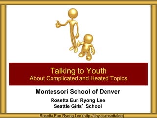 Montessori School of Denver
Rosetta Eun Ryong Lee
Seattle Girls’ School
Talking to Youth
About Complicated and Heated Topics
Rosetta Eun Ryong Lee (http://tiny.cc/rosettalee)
 