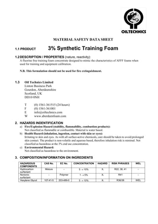 MATERIAL SAFETY DATA SHEET

1.1 PRODUCT                   3% Synthetic Training Foam
1.2 DESCRIPTION / PROPERTIES (nature, reactivity):
      A fluorine free training foam concentrate designed to mimic the characteristics of AFFF foams when
      used for training and equipment calibration.

      N.B. This formulation should not be used for fire extinguishment.


1.3       Oil Technics Limited
          Linton Business Park
          Gourdon, Aberdeenshire
          Scotland, UK
          DD10 0NH

          T       (0) 1561-361515 (24 hours)
          F       (0) 1561-361001
          E       info@oiltechnics.com
          W       www.aberdeenfoam.com

2. HAZARDS INDENTIFICATION
      a) Fire/Explosion Hazard (stability, flammability, combustion products):
         Not classified as flammable or combustible. Material is water based.
      b) Health Hazard (inhalation, ingestion, contact with skin or eyes):
         Irritating to skin and eyes. As with all surface-active chemicals, care should be taken to avoid prolonged
         skin contact. The product is non-volatile and aqueous based, therefore inhalation risk is minimal. Not
         classified as hazardous at the 3% end use concentration.
      c) Environmental Hazard:
         Not classified as hazardous to the environment.

3. COMPOSITION/INFORMATION ON INGREDIENTS
      HAZARDOUS            CAS No.       EC No.      CONCENTRATION        HAZARD      RISK PHRASES          WEL
      COMPONENTS
      Hydrocarbon           Mixture         -             5 → 10%             Xi         R22, 38, 41         -
      surfactant
      Nonionic                 -         Polymer          1 → 5%              Xi            R41              -
      surfactant
      Hexylene Glycol      107-41-5     203-489-0         5 → 10%             Xi           R36/38           WEL
 