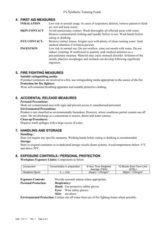 3% Synthetic Training Foam

4. FIRST AID MEASURES
     INHALATION                        Low risk in normal usage. In cases of respiratory distress, remove patient to fresh
                                       air, rest and keep warm.
     SKIN CONTACT                      Avoid unnecessary contact. Wash thoroughly all affected areas with water.
                                       Remove contaminated clothing and launder before re-use. Wash hands before
                                       eating or drinking.
     EYE CONTACT-                      Remove contact lenses. Irrigate eyes with plenty of clean running water. Seek
                                       medical attention if irritation persists.
     INGESTION                         Low risk in normal use. Do not swallow, rinse out mouth with water. Do not
                                       induce vomiting. If swallowed in quantity seek medical attention as a
                                       precautionary measure. Material may cause stomach disorder. Irritation of the
                                       mouth, pharynx oesophagus and stomach can develop following significant
                                       ingestion.


5. FIRE FIGHTING MEASURES
     Suitable extinguishing media:
     If product containers are involved in a fire, use extinguishing media appropriate to the source of the fire.
     Protection for fire fighters:
     Wear self-contained breathing apparatus and suitable protective clothing.


6. ACCIDENTAL RELEASE MEASURES
     Personal Precautions:
     Mark out contaminated area with signs and prevent access to unauthorised personnel.
     Environmental Precautions:
     Product is not classified as environmentally hazardous. However, where conditions permit contain run off
     water. Do not discharge as a concentrate to sewers, drains and water courses.
     Clean up Procedures:
     Disperse small spillages with a large excess of water.

7. HANDLING AND STORAGE
     Handling:
     Does not require any specific measures. Washing hands before eating or drinking is recommended.
     Storage:
     Store in original containers or in dedicated storage vessels (foam system). Avoid temperatures below -5 oC
     and above 50oC.

8. EXPOSURE CONTROLS / PERSONAL PROTECTION
     Workplace Exposure Limits: Components as below

        Component                      Concentration in preparation   8 Hour Time Weighted       15 Minute Short Term Limit
                                                                         Average (TWA)                    (STEL)
                                                                                        3                             3
        Hexylene Glycol                         5 → 10%                 25ppm / 123mg/m             25ppm / 123mg/m

     Exposure Controls:        Provide eyewash station where appropriate.
     Personal Protection:      Respiratory:
                               Hand: Use protective rubber gloves.
                               Eyes: Wear safety glasses.
                               Skin: see above
     Environmental Protection: Contain run off water from use of fire fighting foams where possible.




Date: 7.01.11   Rev: 1   Page 2 of 4
 