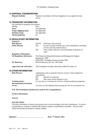 3% Synthetic Training Foam


13. DISPOSAL CONSIDERATION
     Disposal methods:                 Dispose in accordance with local regulations via an approved waste
                                       carrier.

14. TRANSPORT INFORMATION
     Not classified as hazardous for transport.
     UN No.                             None
     Class:                             Not applicable
     Proper shipping name:              Not applicable
     Packing Group:                     Not applicable
     Marine pollutant:                  No

15. REGULATORY INFORMATION
     Irritant Xi
     Risk phrases:                     R36/38      Irritating to skin and eyes.
     Safety Phrases:                   S26         In case of contact with the eyes, rinse immediately with plenty
                                                   of water and seek medical advice.
                                       S28         After contact with skin, wash immediately with plenty of
                                                   water.
     Regulatory Information:
     UK Regulatory References:         The Chemicals (Hazard Information and Packaging for Supply)
                                       Regulations 2009.
                                       EH40/2007: Workplace Exposure Limits 2007.
     EC Directives:                    REACH Directive (EC No. 1907/2006)

     Approved Code of Practice:        The Compilation of Safety Data Sheets (REACH Annex 2)

16. OTHER INFORMATION
     Risk Phrases:                     (Appropriate only to materials listed in section 3 when supplied as
                                       concentrates)
                                       R22        Harmful if swallowed.
                                       R41        May cause serious damage to eyes.
     Training advice:                  For use only as a training aid in the use of foam producing equipment.
     Recommended restrictions
     on use:                           Use only as a fire fighting foam training aid. Not for recreational use.

     N.B. This formulation should not be used for fire extinguishment.

     Further information:

     Sources:

     PLEASE NOTE:
     The above information is based on the present state of our knowledge at the time of publication. It is given
     in good faith, no warranty is implied with respect to quality or specification of product. The user must
     satisfy himself that the product is entirely suitable.



Signature:                                               Date: 7th January 2011




Date: 7.01.11   Rev: 1   Page 4 of 4
 