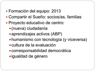  Formación del equipo: 2013
 Compartir el Sueño: socios/as, familias
 Proyecto educativo de centro:
(nueva) ciudadanía
aprendizajes activos (ABP)
humanismo con tecnología (y viceversa)
cultura de la evaluación
corresponsabilidad democrática
igualdad de género
 