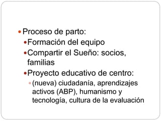  Proceso de parto:
Formación del equipo
Compartir el Sueño: socios,
familias
Proyecto educativo de centro:
(nueva) ciudadanía, aprendizajes
activos (ABP), humanismo y
tecnología, cultura de la evaluación
 