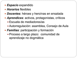  Espacio expandido
 Horarios flexibles
 Docentes: héroes y heroínas en ensalada
 Aprendices: activos, protagonistas, críticos
 Escuela de mediadores/as
 Autorregulación: asamblea, Consejo de Aula
 Familias: participación y formación
 Proceso a largo plazo: comunidad de
aprendizaje no dogmática
 