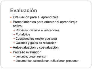Evaluación
 Evaluación para el aprendizaje
 Procedimientos para orientar el aprendizaje
activo:
 Rúbricas: criterios e indicadores
 Portafolios
 Cuestionarios (mejor que test)
 Guiones y guías de redacción
 Autoevaluación y coevaluación
 Proceso evaluador:
 concebir, crear, revisar
 documentar, seleccionar, reflexionar, proponer
 
