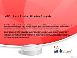 MSDx, Inc. - Product Pipeline Analysis


Market Research Reports Distributor - Aarkstore.com have vast database on market research reports, company
financials, company profiles, SWOT analysis, company report, company statistics, strategy review, industry
report, industry research to provide excellent and innovative service to our report buyers.

Aarkstore.com have very interactive search feature to browse across more than 2,50,000 business industry
reports. We are built on the premise that reading is valuable, capable of stirring emotions and firing the
imagination. Whether you're looking for new market research report product trends or competitive industry
analysis of a new or existing market, Aarkstore.com has the best resource offerings and the expertise to make
sure you get the right product every time.
 