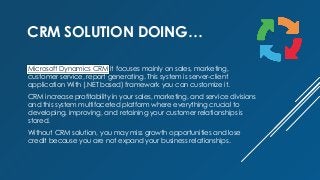 CRM SOLUTION DOING…
Microsoft Dynamics CRM it focuses mainly on sales, marketing,
customer service, report generating. This system is server-client
application With (.NET based) framework you can customize it.
CRM increase profitability in your sales, marketing, and service divisions
and this system multifaceted platform where everything crucial to
developing, improving, and retaining your customer relationships is
stored.
Without CRM solution, you may miss growth opportunities and lose
credit because you are not expand your business relationships.
 