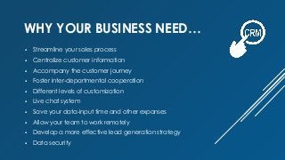  Streamline your sales process
 Centralize customer information
 Accompany the customer journey
 Foster inter-departmental cooperation
 Different levels of customization
 Live chat system
 Save your data-input time and other expanses
 Allow your team to work remotely
 Develop a more effective lead generation strategy
 Data security
WHY YOUR BUSINESS NEED…
 