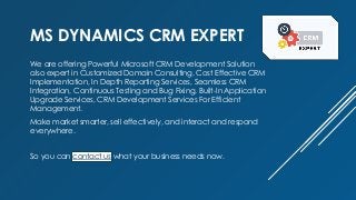 MS DYNAMICS CRM EXPERT
We are offering Powerful Microsoft CRM Development Solution
also expert in Customized Domain Consulting, Cost Effective CRM
Implementation, In Depth Reporting Services, Seamless CRM
Integration, Continuous Testing and Bug Fixing, Built-In Application
Upgrade Services, CRM Development Services For Efficient
Management.
Make market smarter, sell effectively, and interact and respond
everywhere.
So you can contact us what your business needs now.
 