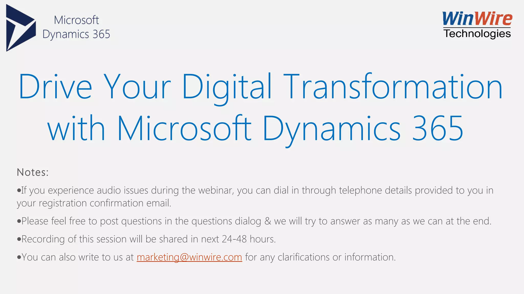 Drive Your Digital Transformation
with Microsoft Dynamics 365
Notes:
•If you experience audio issues during the webinar, you can dial in through telephone details provided to you in
your registration confirmation email.
•Please feel free to post questions in the questions dialog & we will try to answer as many as we can at the end.
•Recording of this session will be shared in next 24-48 hours.
•You can also write to us at marketing@winwire.com for any clarifications or information.
