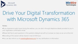 Drive Your Digital Transformation
with Microsoft Dynamics 365
Notes:
•If you experience audio issues during the webinar, you can dial in through telephone details provided to you in
your registration confirmation email.
•Please feel free to post questions in the questions dialog & we will try to answer as many as we can at the end.
•Recording of this session will be shared in next 24-48 hours.
•You can also write to us at marketing@winwire.com for any clarifications or information.
 