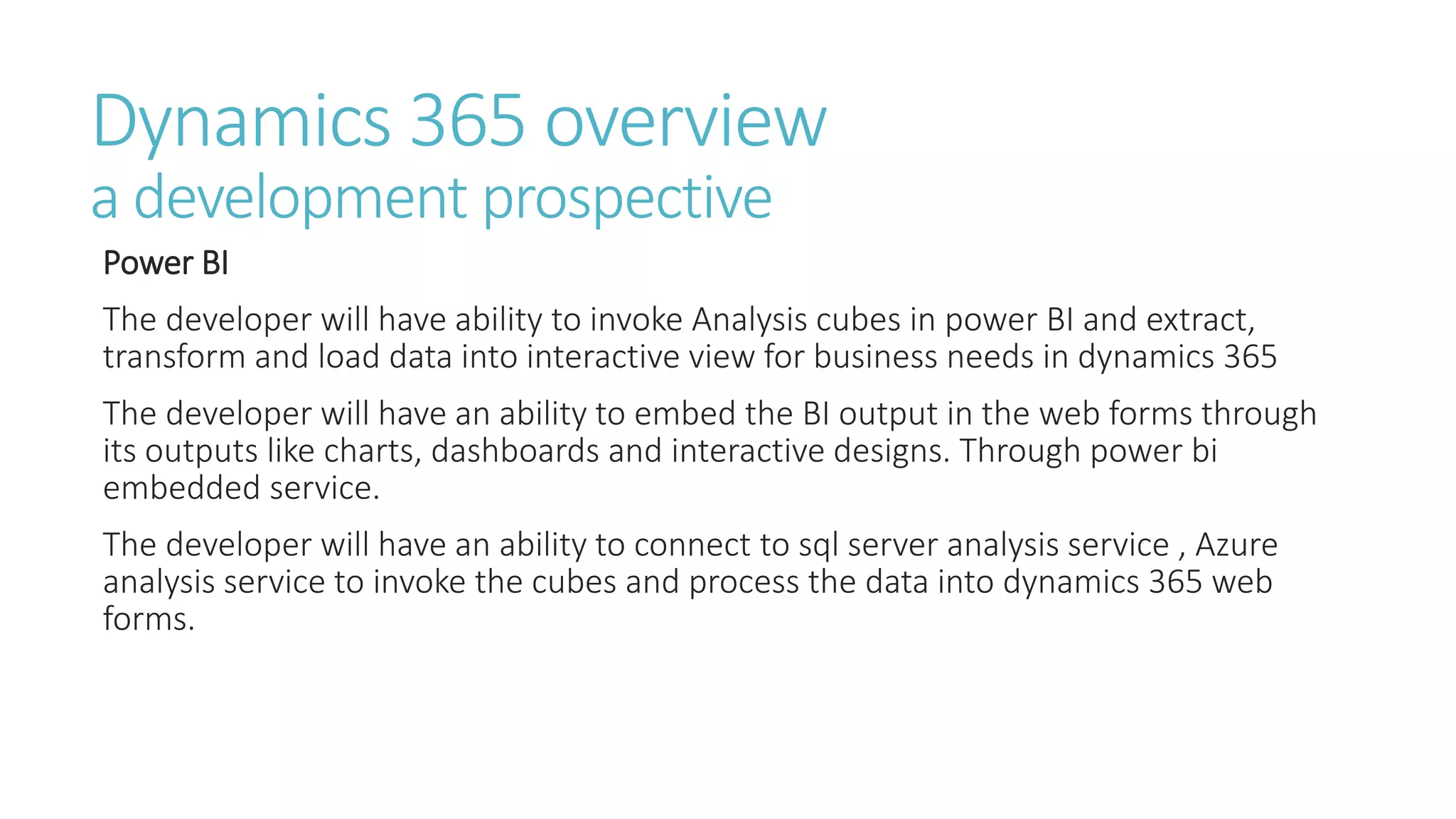 Dynamics 365 overview
a development prospective
Power BI
The developer will have ability to invoke Analysis cubes in power BI and extract,
transform and load data into interactive view for business needs in dynamics 365
The developer will have an ability to embed the BI output in the web forms through
its outputs like charts, dashboards and interactive designs. Through power bi
embedded service.
The developer will have an ability to connect to sql server analysis service , Azure
analysis service to invoke the cubes and process the data into dynamics 365 web
forms.
 