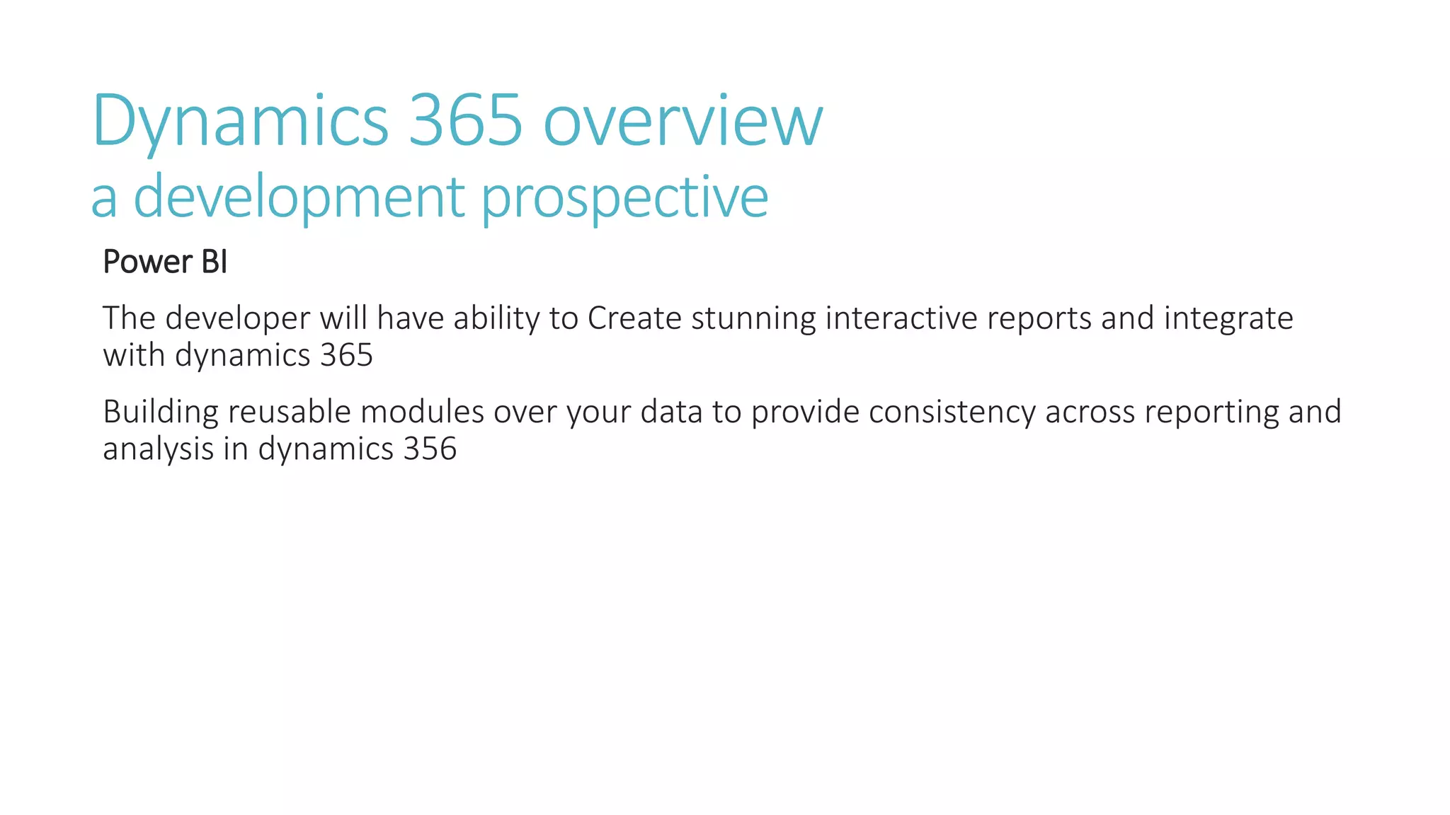 Dynamics 365 overview
a development prospective
Power BI
The developer will have ability to Create stunning interactive reports and integrate
with dynamics 365
Building reusable modules over your data to provide consistency across reporting and
analysis in dynamics 356
 