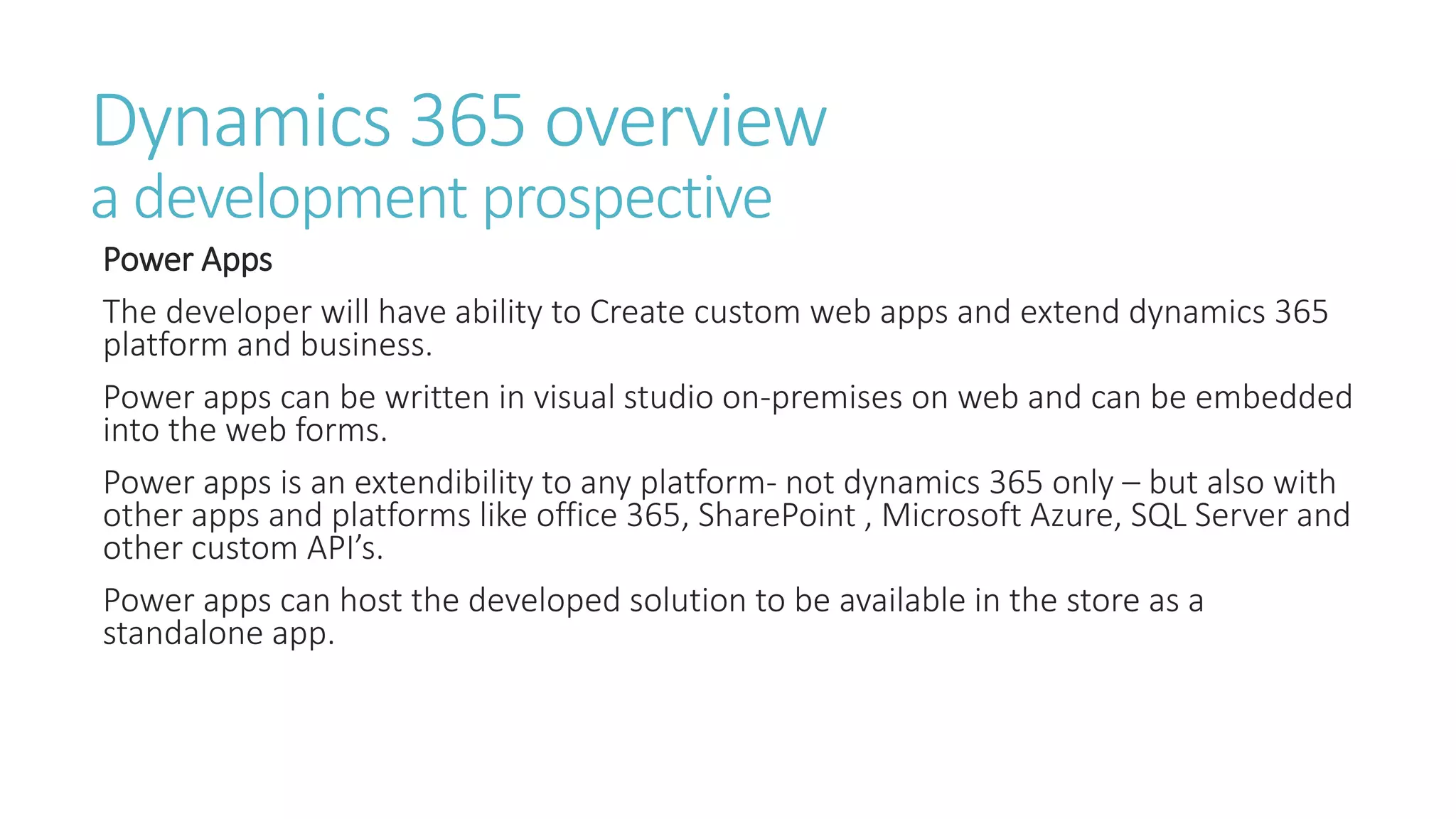 Dynamics 365 overview
a development prospective
Power Apps
The developer will have ability to Create custom web apps and extend dynamics 365
platform and business.
Power apps can be written in visual studio on-premises on web and can be embedded
into the web forms.
Power apps is an extendibility to any platform- not dynamics 365 only – but also with
other apps and platforms like office 365, SharePoint , Microsoft Azure, SQL Server and
other custom API’s.
Power apps can host the developed solution to be available in the store as a
standalone app.
 