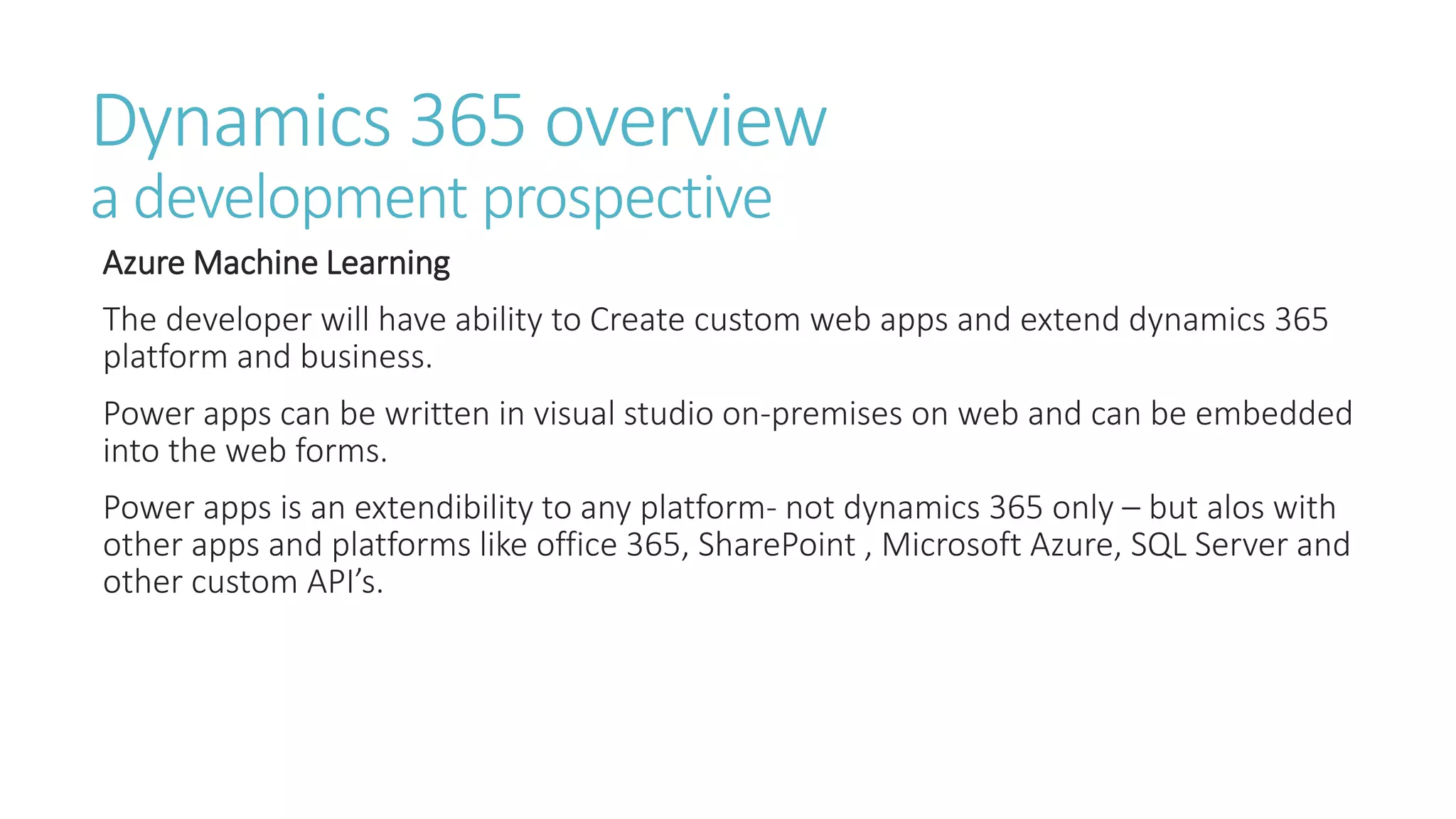 Dynamics 365 overview
a development prospective
Azure Machine Learning
The developer will have ability to Create custom web apps and extend dynamics 365
platform and business.
Power apps can be written in visual studio on-premises on web and can be embedded
into the web forms.
Power apps is an extendibility to any platform- not dynamics 365 only – but alos with
other apps and platforms like office 365, SharePoint , Microsoft Azure, SQL Server and
other custom API’s.
 