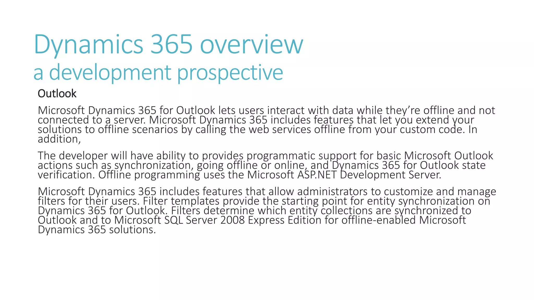 Dynamics 365 overview
a development prospective
Outlook
Microsoft Dynamics 365 for Outlook lets users interact with data while they’re offline and not
connected to a server. Microsoft Dynamics 365 includes features that let you extend your
solutions to offline scenarios by calling the web services offline from your custom code. In
addition,
The developer will have ability to provides programmatic support for basic Microsoft Outlook
actions such as synchronization, going offline or online, and Dynamics 365 for Outlook state
verification. Offline programming uses the Microsoft ASP.NET Development Server.
Microsoft Dynamics 365 includes features that allow administrators to customize and manage
filters for their users. Filter templates provide the starting point for entity synchronization on
Dynamics 365 for Outlook. Filters determine which entity collections are synchronized to
Outlook and to Microsoft SQL Server 2008 Express Edition for offline-enabled Microsoft
Dynamics 365 solutions.
 