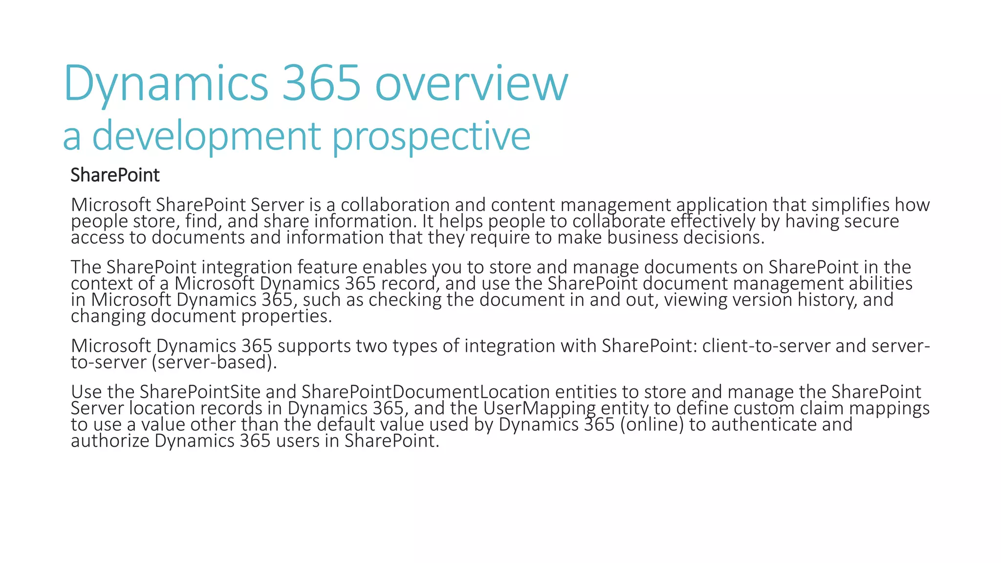 Dynamics 365 overview
a development prospective
SharePoint
Microsoft SharePoint Server is a collaboration and content management application that simplifies how
people store, find, and share information. It helps people to collaborate effectively by having secure
access to documents and information that they require to make business decisions.
The SharePoint integration feature enables you to store and manage documents on SharePoint in the
context of a Microsoft Dynamics 365 record, and use the SharePoint document management abilities
in Microsoft Dynamics 365, such as checking the document in and out, viewing version history, and
changing document properties.
Microsoft Dynamics 365 supports two types of integration with SharePoint: client-to-server and server-
to-server (server-based).
Use the SharePointSite and SharePointDocumentLocation entities to store and manage the SharePoint
Server location records in Dynamics 365, and the UserMapping entity to define custom claim mappings
to use a value other than the default value used by Dynamics 365 (online) to authenticate and
authorize Dynamics 365 users in SharePoint.
 