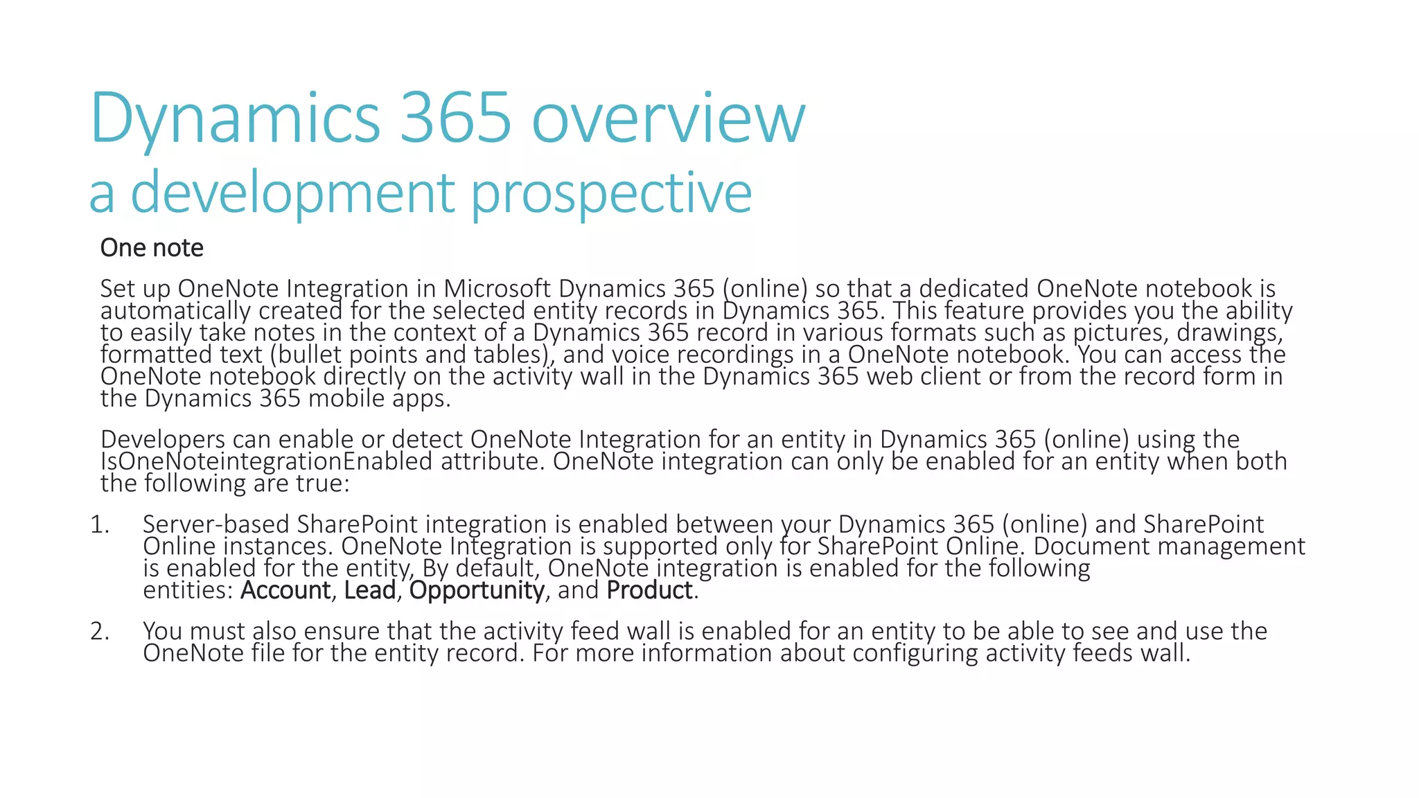 Dynamics 365 overview
a development prospective
One note
Set up OneNote Integration in Microsoft Dynamics 365 (online) so that a dedicated OneNote notebook is
automatically created for the selected entity records in Dynamics 365. This feature provides you the ability
to easily take notes in the context of a Dynamics 365 record in various formats such as pictures, drawings,
formatted text (bullet points and tables), and voice recordings in a OneNote notebook. You can access the
OneNote notebook directly on the activity wall in the Dynamics 365 web client or from the record form in
the Dynamics 365 mobile apps.
Developers can enable or detect OneNote Integration for an entity in Dynamics 365 (online) using the
IsOneNoteintegrationEnabled attribute. OneNote integration can only be enabled for an entity when both
the following are true:
1. Server-based SharePoint integration is enabled between your Dynamics 365 (online) and SharePoint
Online instances. OneNote Integration is supported only for SharePoint Online. Document management
is enabled for the entity, By default, OneNote integration is enabled for the following
entities: Account, Lead, Opportunity, and Product.
2. You must also ensure that the activity feed wall is enabled for an entity to be able to see and use the
OneNote file for the entity record. For more information about configuring activity feeds wall.
 