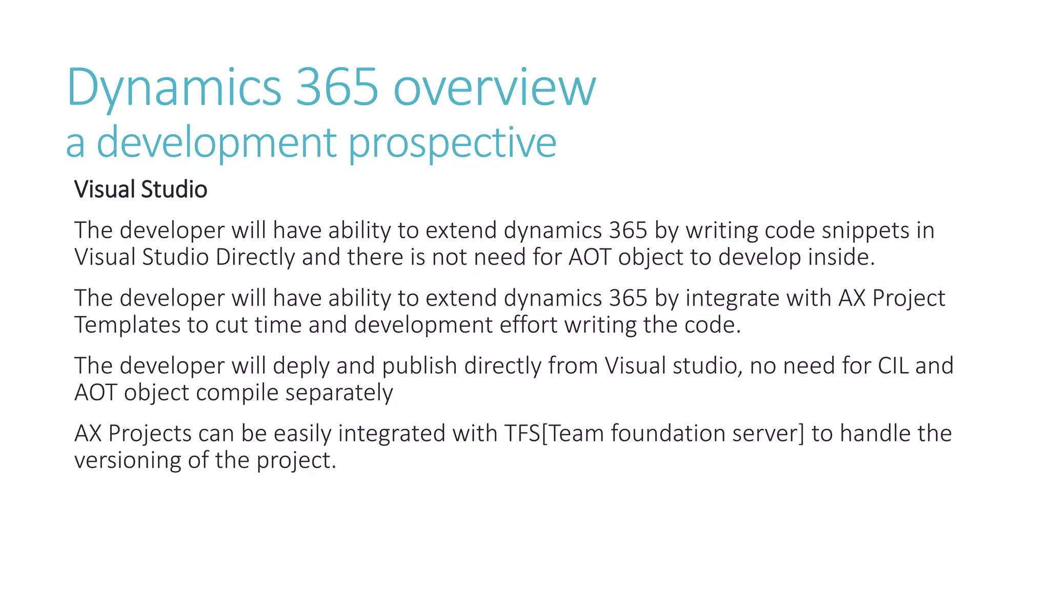 Dynamics 365 overview
a development prospective
Visual Studio
The developer will have ability to extend dynamics 365 by writing code snippets in
Visual Studio Directly and there is not need for AOT object to develop inside.
The developer will have ability to extend dynamics 365 by integrate with AX Project
Templates to cut time and development effort writing the code.
The developer will deply and publish directly from Visual studio, no need for CIL and
AOT object compile separately
AX Projects can be easily integrated with TFS[Team foundation server] to handle the
versioning of the project.
 
