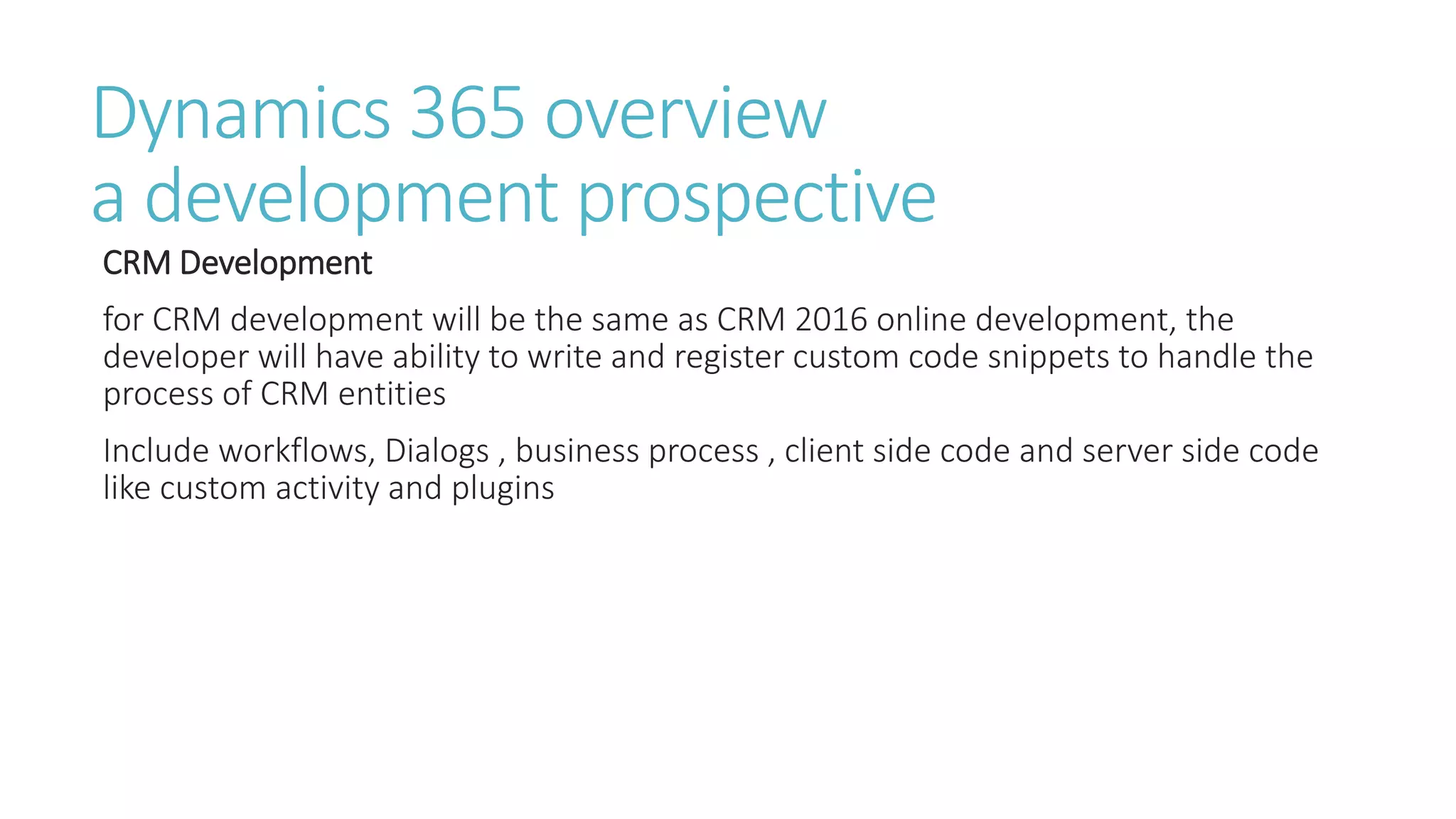 Dynamics 365 overview
a development prospective
CRM Development
for CRM development will be the same as CRM 2016 online development, the
developer will have ability to write and register custom code snippets to handle the
process of CRM entities
Include workflows, Dialogs , business process , client side code and server side code
like custom activity and plugins
 