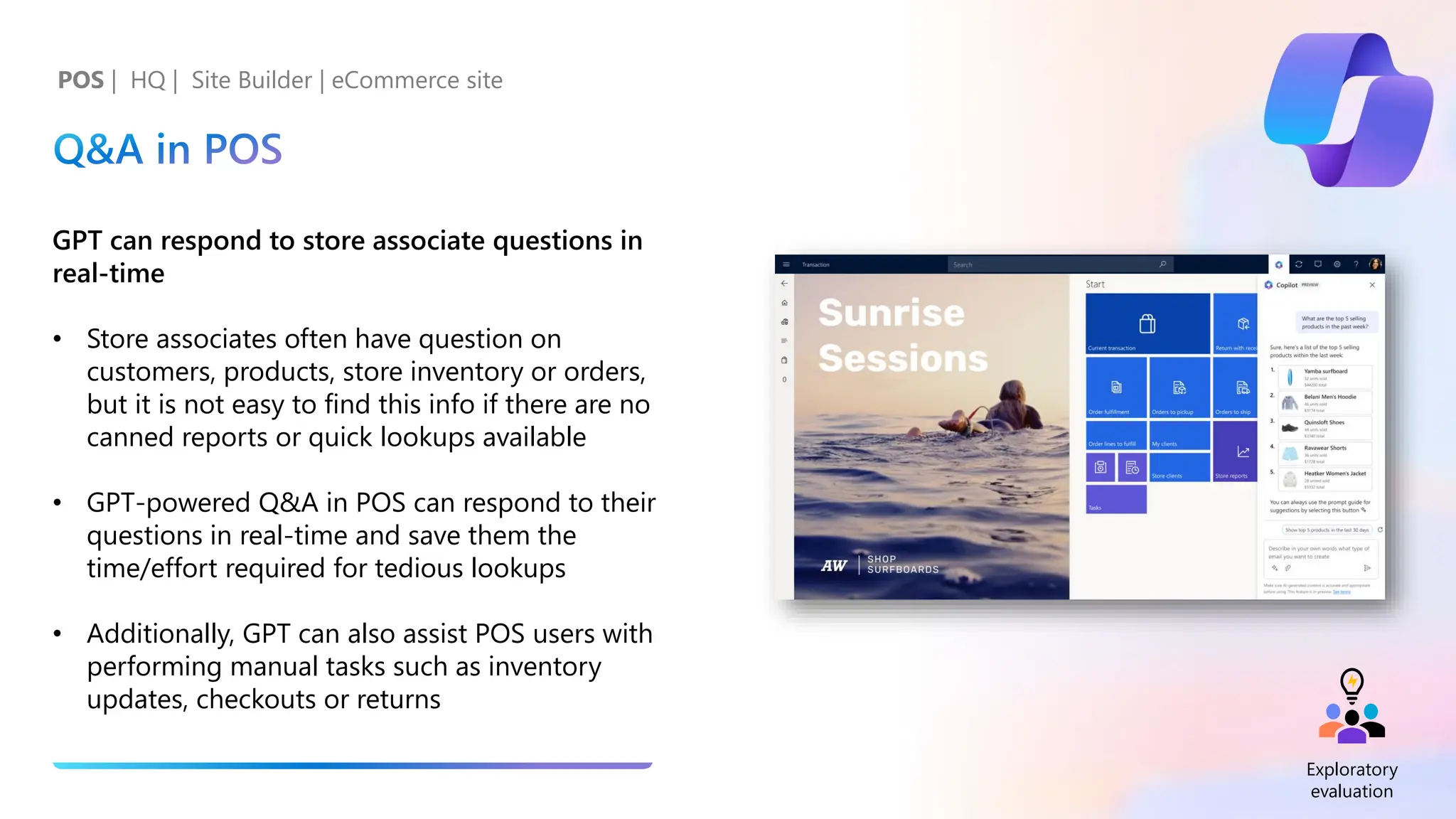 GPT can respond to store associate questions in
real-time
• Store associates often have question on
customers, products, store inventory or orders,
but it is not easy to find this info if there are no
canned reports or quick lookups available
• GPT-powered Q&A in POS can respond to their
questions in real-time and save them the
time/effort required for tedious lookups
• Additionally, GPT can also assist POS users with
performing manual tasks such as inventory
updates, checkouts or returns
Q&A in POS
POS | HQ | Site Builder | eCommerce site
Exploratory
evaluation
 