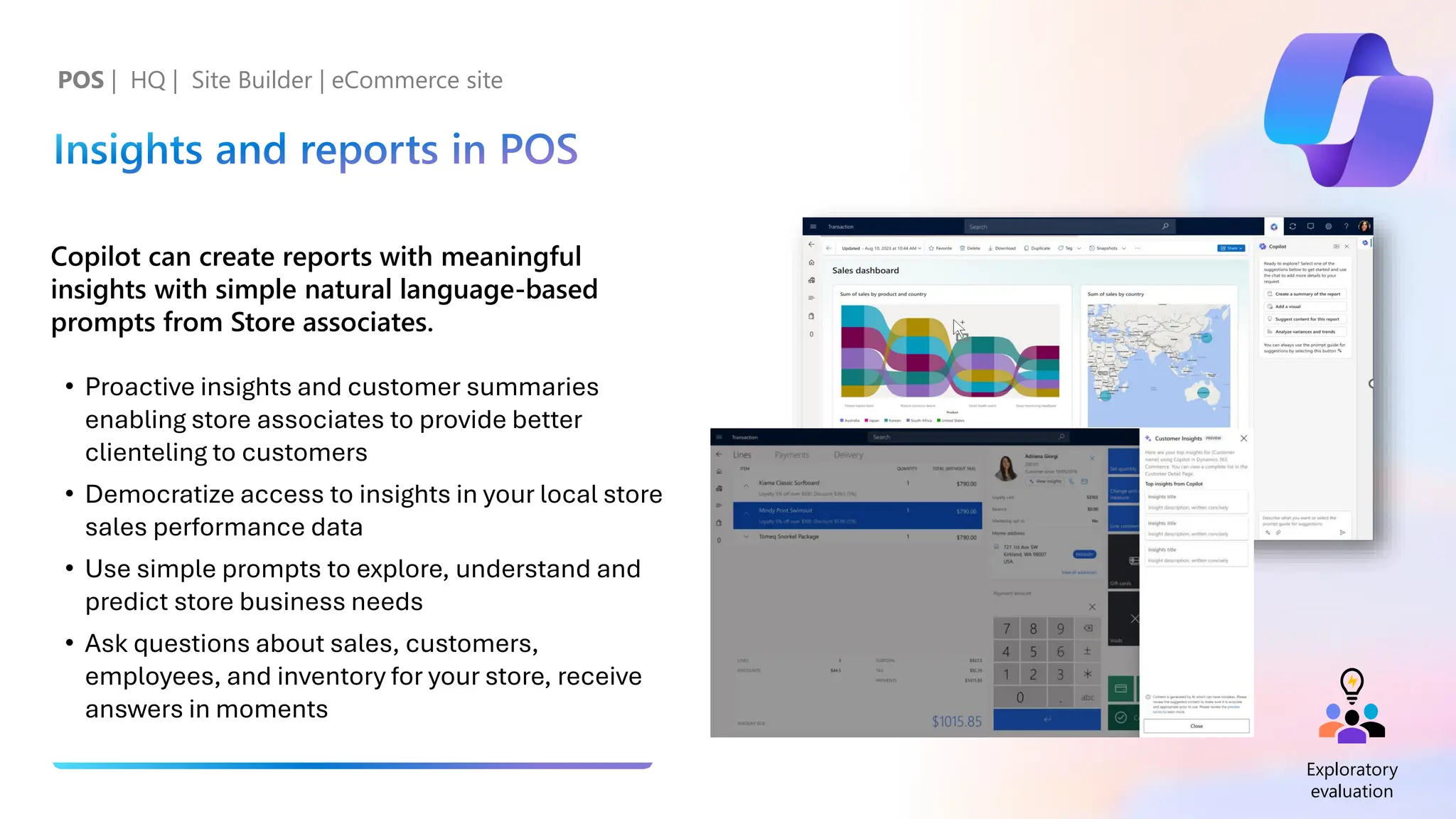 Insights and reports in POS
Copilot can create reports with meaningful
insights with simple natural language-based
prompts from Store associates.
• Proactive insights and customer summaries
enabling store associates to provide better
clienteling to customers
• Democratize access to insights in your local store
sales performance data
• Use simple prompts to explore, understand and
predict store business needs
• Ask questions about sales, customers,
employees, and inventory for your store, receive
answers in moments
POS | HQ | Site Builder | eCommerce site
Exploratory
evaluation
 