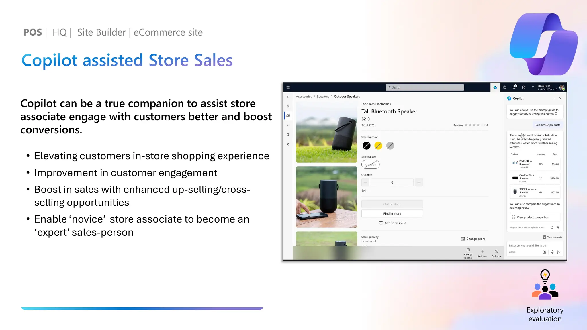 Copilot assisted Store Sales
Copilot can be a true companion to assist store
associate engage with customers better and boost
conversions.
• Elevating customers in-store shopping experience
• Improvement in customer engagement
• Boost in sales with enhanced up-selling/cross-
selling opportunities
• Enable ‘novice’ store associate to become an
‘expert’ sales-person
POS | HQ | Site Builder | eCommerce site
Exploratory
evaluation
 