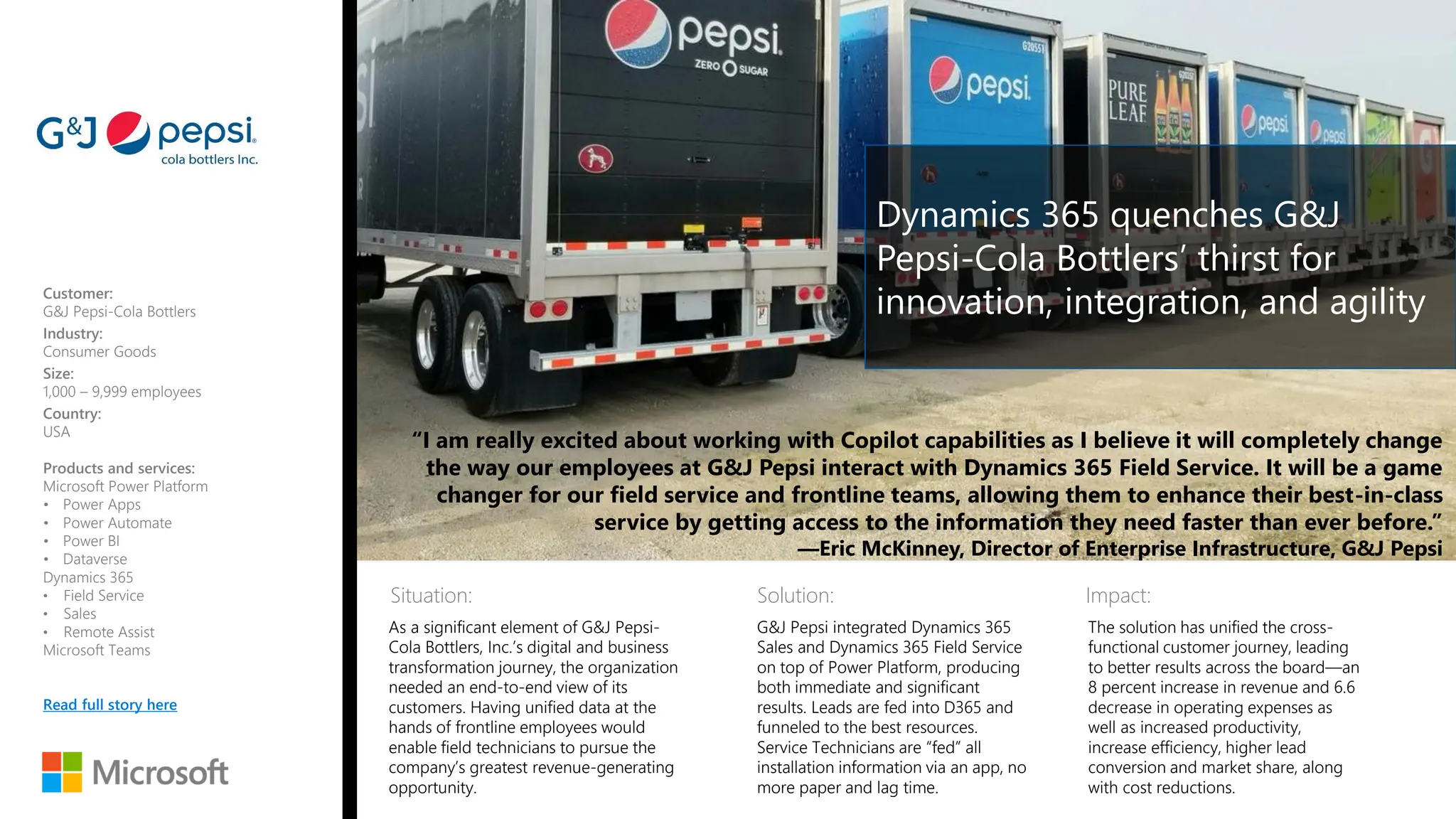 Situation: Solution: Impact:
“I am really excited about working with Copilot capabilities as I believe it will completely change
the way our employees at G&J Pepsi interact with Dynamics 365 Field Service. It will be a game
changer for our field service and frontline teams, allowing them to enhance their best-in-class
service by getting access to the information they need faster than ever before.”
—Eric McKinney, Director of Enterprise Infrastructure, G&J Pepsi
Customer:
G&J Pepsi-Cola Bottlers
Industry:
Consumer Goods
Size:
1,000 – 9,999 employees
Country:
USA
Products and services:
Microsoft Power Platform
• Power Apps
• Power Automate
• Power BI
• Dataverse
Dynamics 365
• Field Service
• Sales
• Remote Assist
Microsoft Teams
Read full story here
As a significant element of G&J Pepsi-
Cola Bottlers, Inc.’s digital and business
transformation journey, the organization
needed an end-to-end view of its
customers. Having unified data at the
hands of frontline employees would
enable field technicians to pursue the
company’s greatest revenue-generating
opportunity.
G&J Pepsi integrated Dynamics 365
Sales and Dynamics 365 Field Service
on top of Power Platform, producing
both immediate and significant
results. Leads are fed into D365 and
funneled to the best resources.
Service Technicians are “fed” all
installation information via an app, no
more paper and lag time.
The solution has unified the cross-
functional customer journey, leading
to better results across the board—an
8 percent increase in revenue and 6.6
decrease in operating expenses as
well as increased productivity,
increase efficiency, higher lead
conversion and market share, along
with cost reductions.
Dynamics 365 quenches G&J
Pepsi-Cola Bottlers’ thirst for
innovation, integration, and agility
 
