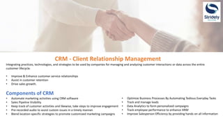 CRM - Client Relationship Management
Integrating practices, technologies, and strategies to be used by companies for managing and analyzing customer interactions or data across the entire
customer lifecycle.
• Improve & Enhance customer service relationships
• Assist in customer retention
• Drive sales growth.
Components of CRM
• Automate marketing activities using CRM software
• Sales Pipeline Visibility
• Keep track of customer activities and likewise, take steps to improve engagement
• Pre-recorded audio to assist custom issues in a timely manner.
• Blend location-specific strategies to promote customized marketing campaigns
• Optimize Business Processes By Automating Tedious Everyday Tasks
• Track and manage leads
• Data Analytics to form personalized campaigns
• Track employee performance to enhance HRM
• Improve Salesperson Efficiency by providing hands on all information
 