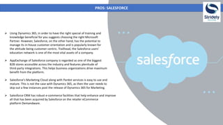 PROS: SALESFORCE
 Using Dynamics 365, in order to have the right special of training and
knowledge beneficial for you suggests choosing the right Microsoft
Partner. However, Salesforce, on the other hand, has the potential to
manage its in-house customer orientation and is popularly known for
the attitude being customer-centric. Trailhead, the Salesforce users’
education network is one of the most vital assets of a company.
 AppExchange of Salesforce company is regarded as one of the biggest
B2B stores accessible across the industry and features plenitude of
third-party integrations. This helps business organizations drive maximum
benefit from the platform.
 Salesforce's Marketing Cloud along with Pardot services is easy to use and
mature. This is not the case with Dynamics 365, as then the user needs to
skip out a few instances post the release of Dynamics 365 for Marketing.
 Salesforce CRM has robust e-commerce facilities that help enhance and improve
all that has been acquired by Salesforce on the retailer eCommerce
platform Demandware.
 