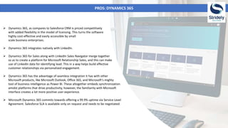PROS: DYNAMICS 365
 Dynamics 365, as compares to Salesforce CRM is priced competitively
with added flexibility in the model of licensing. This turns the software
highly cost-effective and easily accessible by small
scale business enterprises.
 Dynamics 365 integrates natively with LinkedIn.
 Dynamics 365 for Sales along with LinkedIn Sales Navigator merge together
so as to create a platform for Microsoft Relationship Sales, and this can make
use of LinkedIn data for identifying lead. This in a way helps build effective
customer relationships via personalized engagement.
 Dynamics 365 has the advantage of seamless integration it has with other
Microsoft products, like Microsoft Outlook, Office 365, and Microsoft's mighty
tool of business intelligence as Power BI. These altogether embeds synchronization
amidst platforms that drive productivity, however, the familiarity with Microsoft
interface creates a lot more positive user experience.
 Microsoft Dynamics 365 commits towards offering a 99.9% uptime via Service Level
Agreement. Salesforce SLA is available only on request and needs to be negotiated.
 