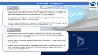CONS: SALESFORCE & DYNAMICS 365
 In spite of all, its features, Salesforce is standalone CRM software. Meaning that in case you desire to
share data among other software or for that matter an ERP solution, Salesforce isn't compatible and
needs connectors for the same. This in a way Boston the total cost of integration.
 Owing to higher costs and greater contractual obligations, few organizations either smaller or mid-
market find themselves out of the Salesforce pricing.
 Few users complain about the service management module of Salesforce, Field Service Lightning, and,
fail to be as important as Dynamics 364 with respect to the Field Service app.
 Disregarding the fact that Microsoft Dynamics 365 for Sales has capabilities coffee marketing
automation, it still lacks a purpose-built model of marketing. It is, expected that Dynamics 365 for
Marketing would release in early 2018.
 Dynamics 365 is not too old and was launched back in 2016. Even though it is growing, yet not all are
aware of the same.
 Dynamics 365 is fully customizable, yet some organizations consider the optimization process to be
highly challenging and require specialization. Further, to provide lesser support to third-party
integrations as offered by Salesforce.
SALESFORCE
DYNAMICS 365
 
