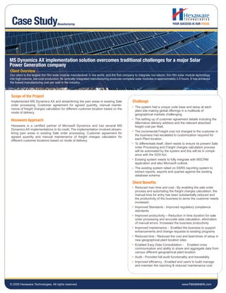 Case Study                          Manufacturing




MS Dynamics AX implementation solution overcomes traditional challenges for a major Solar
Power Generation company
Client Overview
Our client is the largest thin film solar module manufacturer in the world, and the first company to integrate non-silicon, thin film solar module technology
into high-volume, low-cost production. Its vertically integrated manufacturing produces complete solar modules in approximately 2.5 hours. It has achieved
the lowest manufacturing cost per watt in the industry.



 Scope of the Project
Implemented MS Dynamics AX and streamlining the pain areas in existing Sale                     Challenge
order processing, Customer agreement for agreed quantity, manual mainte-
                                                                                                  The system had a unique code base and setup at each
nance of freight charges calculation for different customer location based on the
                                                                                                  plant site making global offerings in a multitude of
mode of delivery.
                                                                                                  geographical markets challenging.
Hexaware Approach                                                                                 The setting up of customer agreement details including the
                                                                                                  Alternative delivery address and the relevant absorbed
Hexaware is a certified partner of Microsoft Dynamics and has several MS                          freight cost per Watt.
Dynamics AX implementations to its credit. The implementation involved stream-
                                                                                                  The incremental Freight cost not charged to the customer in
lining pain areas in existing Sale order processing, Customer agreement for
                                                                                                  the business had escalated to customization required for
agreed quantity and manual maintenance of freight charges calculation for
                                                                                                  each Plant location.
different customer locations based on mode of delivery.
                                                                                                  To differentiate itself, client needs to ensure its present Sale
                                                                                                  order Processing and Freight charges calculation process
                                                                                                  will be automated by the system and this will be in compli-
                                                                                                  ance with the SOX Act.
                                                                                                  Existing system needs to fully integrate with MSCRM
                                                                                                  application and also Microsoft outlook.
                                                                                                  The existing system relied on SSRS reporting system to
                                                                                                  extract reports, exports and queries against the existing
                                                                                                  database schema.

                                                                                                Client Benefits
                                                                                                  Reduced man time and cost - By enabling the sale order
                                                                                                  process and automating the freight charges calculation, the
                                                                                                  manual time for entry has been substantially reduced and
                                                                                                  the productivity of the business to serve the customer needs
                                                                                                  increased.
                                                                                                  Improved Standards - Improved regulatory compliance
                                                                                                  standards.
                                                                                                  Improved productivity – Reduction in time duration for sale
                                                                                                  order processing and accurate data calculation, elimination
                                                                                                  of manual errors. Increased the business productivity.
                                                                                                  Improved maintenance - Enabled the business to support
                                                                                                  enhancements and change requests to existing programs
                                                                                                  Reduced time - Reduced the cost and lead-times of setup in
                                                                                                  new geographical plant location sites.
                                                                                                  Enabled Easy Data Consolidation - Enabled cross
                                                                                                  communication and ability to share and aggregate data from
                                                                                                  various different geographical plant location
                                                                                                  Audit - Provided full audit functionality and traceability.
                                                                                                  Improved efficiency - Enabled end users to build manage
                                                                                                  and maintain the reporting & reduced maintenance cost.




© 2009 Hexaware Technologies. All rights reserved.                                                                                    www.hexaware.com
 