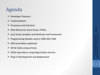 Agenda 09/08/11 Microsoft Dynamics CRM 2011 Techinical. Author – Anil Chelasani Developer Features Customizations Processes and Solutions Web Resources (Java Script, HTML) Java Script variables and Methods and Framework Programming Models used in CRM 2011 SDK SDK Assemblies explained Write Code using services CRUD operations using Organization Service Plug-in Development and deployment 