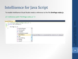 Intellisence for Java Script  09/08/11 Microsoft Dynamics CRM 2011 Techinical. Author – Anil Chelasani To enable Intellisence Visual Studio needs a reference to the file  XrmPage-vsdoc.js /// <reference path="XrmPage-vsdoc.js" /> 