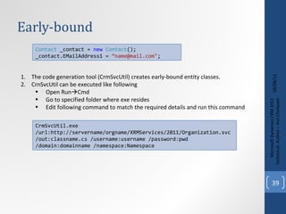 Early-bound 09/08/11 Microsoft Dynamics CRM 2011 Techinical. Author – Anil Chelasani Contact  _contact =  new   Contact (); _contact.EMailAddress1 =  “name@mail.com" ; The code generation tool (CrmSvcUtil) creates early-bound entity classes. CrnSvcUtil can be executed like following Open Run  Cmd Go to specified folder where exe resides Edit following command to match the required details and run this command  CrmSvcUtil.exe /url:http://servername/orgname/XRMServices/2011/Organization.svc /out:classname.cs /username:username /password:pwd /domain:domainname /namespace:Namespace 