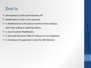 Don'ts 09/08/11 Microsoft Dynamics CRM 2011 Techinical. Author – Anil Chelasani Development on Microsoft Windows XP Modifications to files in the wwwroot 3.  Modifications to the physical schema of the database,  other than adding or updating indexes 4. U se of custom HttpModules. 5.  Microsoft Dynamics CRM 3.0 callouts are not supported 6.  Creating an IIS application inside the CRM Website 